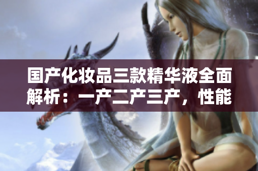 国产化妆品三款精华液全面解析：一产二产三产，性能优劣对比