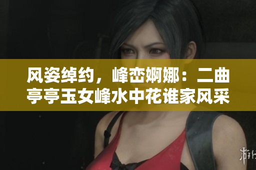 风姿绰约，峰峦婀娜：二曲亭亭玉女峰水中花谁家风采