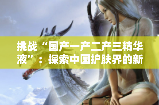 挑战“国产一产二产三精华液”：探索中国护肤界的新巅峰
