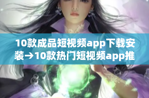10款成品短视频app下载安装→10款热门短视频app推荐及安装指南