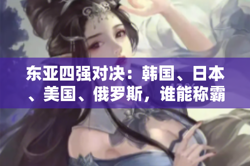东亚四强对决：韩国、日本、美国、俄罗斯，谁能称霸亚太？