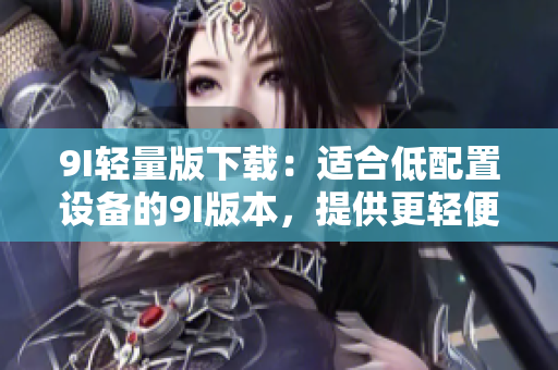 9I轻量版下载：适合低配置设备的9I版本，提供更轻便的使用体验