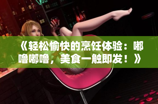 《轻松愉快的烹饪体验：嘟噜嘟噜，美食一触即发！》