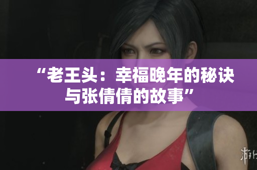 “老王头：幸福晚年的秘诀与张倩倩的故事”