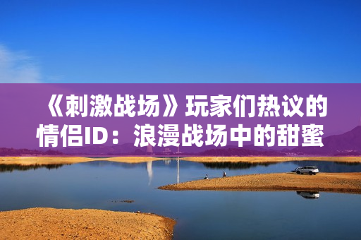 《刺激战场》玩家们热议的情侣ID：浪漫战场中的甜蜜爱情