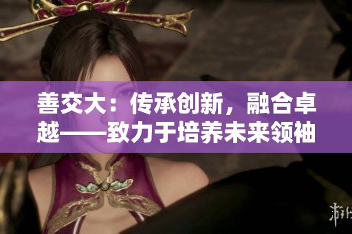 善交大：传承创新，融合卓越——致力于培养未来领袖的学府