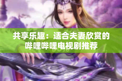 共享乐趣：适合夫妻欣赏的哔哩哔哩电视剧推荐