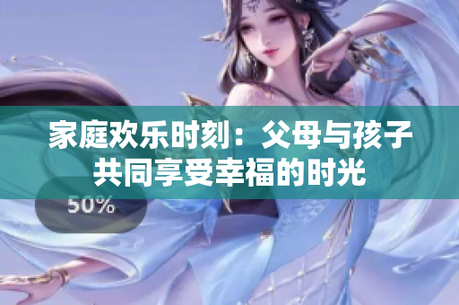 家庭欢乐时刻：父母与孩子共同享受幸福的时光