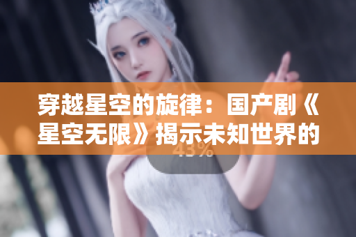 穿越星空的旋律：国产剧《星空无限》揭示未知世界的奇妙之旅
