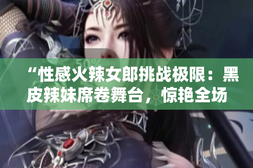 “性感火辣女郎挑战极限：黑皮辣妹席卷舞台，惊艳全场！”