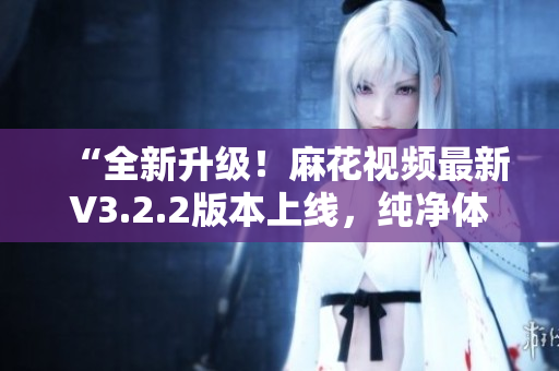 “全新升级！麻花视频最新V3.2.2版本上线，纯净体验再升级！”