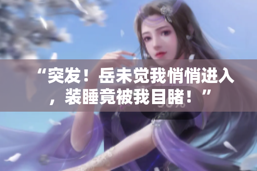“突发！岳未觉我悄悄进入，装睡竟被我目睹！”
