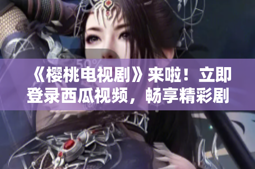 《樱桃电视剧》来啦！立即登录西瓜视频，畅享精彩剧集！