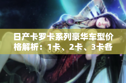 日产卡罗卡系列豪华车型价格解析：1卡、2卡、3卡各款车型价格一览