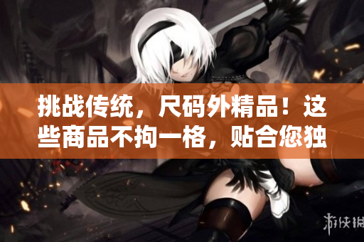挑战传统，尺码外精品！这些商品不拘一格，贴合您独特需求。