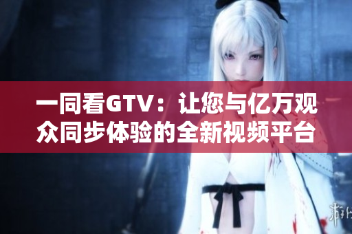 一同看GTV：让您与亿万观众同步体验的全新视频平台