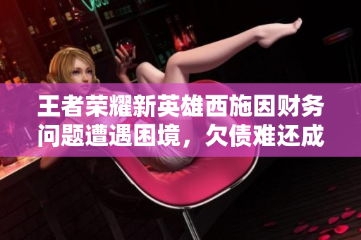 王者荣耀新英雄西施因财务问题遭遇困境，欠债难还成焦点