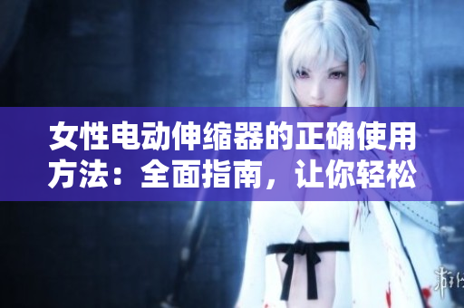 女性电动伸缩器的正确使用方法：全面指南，让你轻松掌握