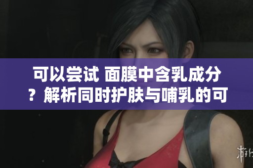 可以尝试 面膜中含乳成分？解析同时护肤与哺乳的可能性