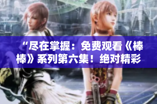 “尽在掌握：免费观看《棒棒》系列第六集！绝对精彩，限时赏析！”