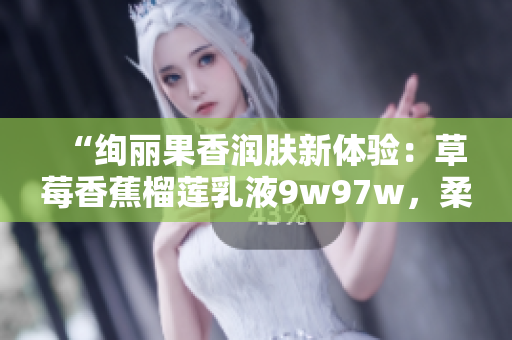 “绚丽果香润肤新体验：草莓香蕉榴莲乳液9w97w，柔润肌肤绽放自然光彩！”