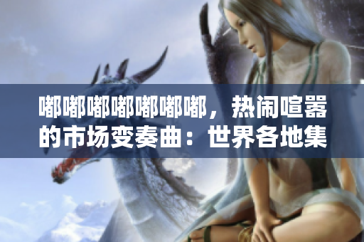 嘟嘟嘟嘟嘟嘟嘟，热闹喧嚣的市场变奏曲：世界各地集市的文化魅力