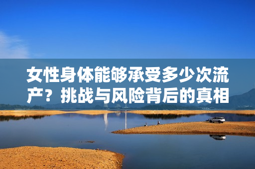 女性身体能够承受多少次流产？挑战与风险背后的真相