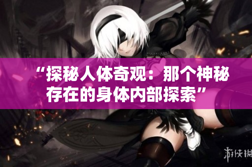 “探秘人体奇观：那个神秘存在的身体内部探索”