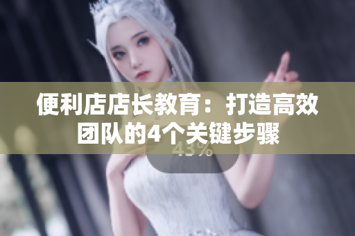 便利店店长教育：打造高效团队的4个关键步骤