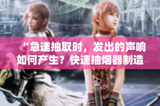 “急速抽取时，发出的声响如何产生？快速抽烟器制造者揭秘！”