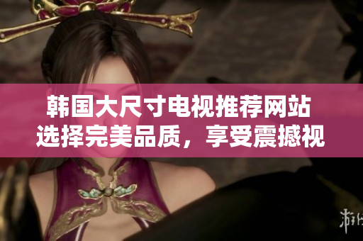 韩国大尺寸电视推荐网站 选择完美品质，享受震撼视听体验