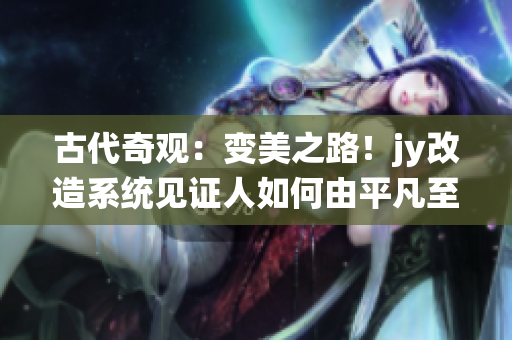 古代奇观：变美之路！jy改造系统见证人如何由平凡至美丽的华丽转身