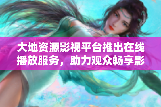 大地资源影视平台推出在线播放服务，助力观众畅享影视娱乐