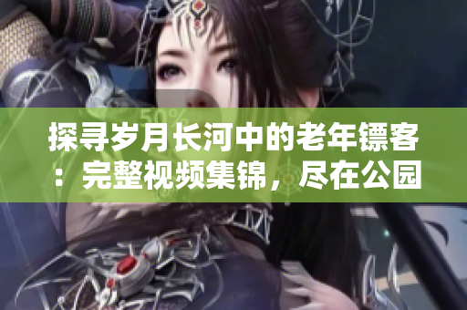 探寻岁月长河中的老年镖客：完整视频集锦，尽在公园之行