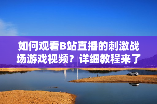 如何观看B站直播的刺激战场游戏视频？详细教程来了!