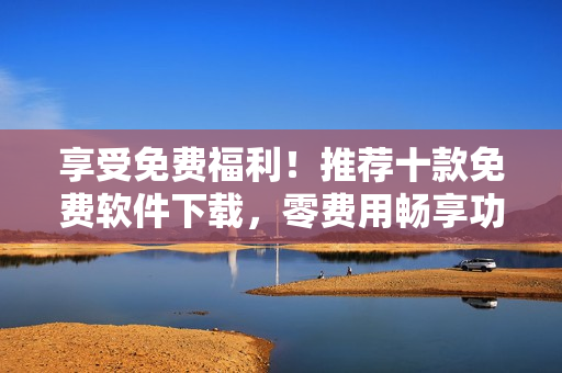 享受免费福利！推荐十款免费软件下载，零费用畅享功能多样化