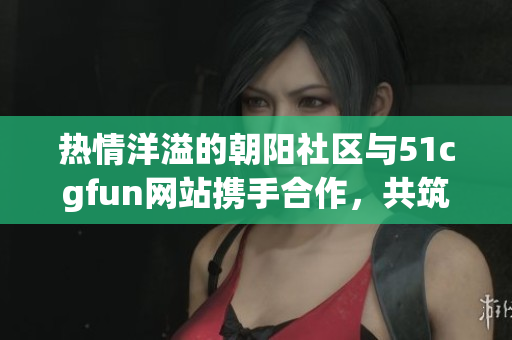 热情洋溢的朝阳社区与51cgfun网站携手合作，共筑社区文化新亮点