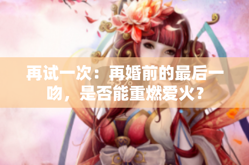 再试一次：再婚前的最后一吻，是否能重燃爱火？