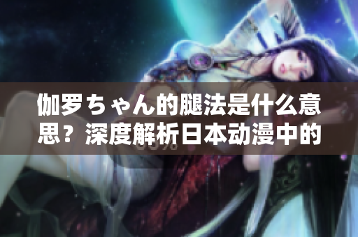 伽罗ちゃん的腿法是什么意思？深度解析日本动漫中的角色特技技巧
