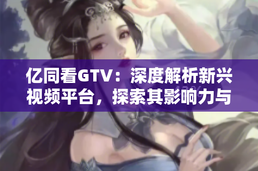 亿同看GTV：深度解析新兴视频平台，探索其影响力与未来发展