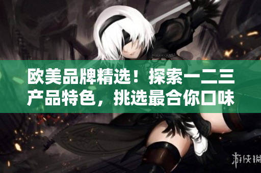 欧美品牌精选！探索一二三产品特色，挑选最合你口味