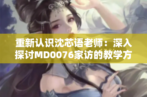 重新认识沈芯语老师：深入探讨MD0076家访的教学方式与影响