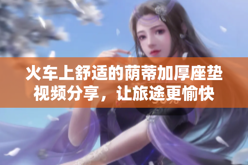 火车上舒适的荫蒂加厚座垫视频分享，让旅途更愉快