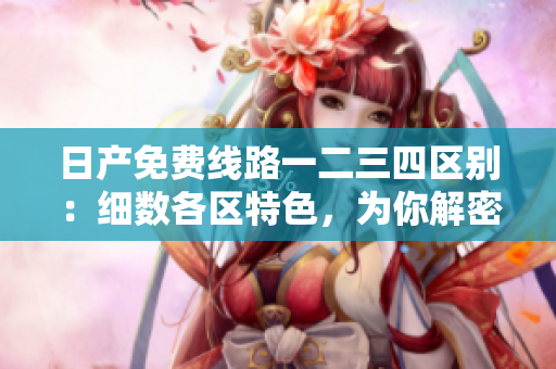日产免费线路一二三四区别：细数各区特色，为你解密最佳选择
