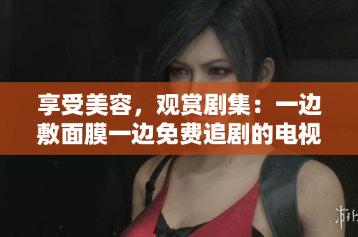 享受美容，观赏剧集：一边敷面膜一边免费追剧的电视盛宴！