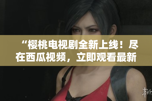 “樱桃电视剧全新上线！尽在西瓜视频，立即观看最新热播剧！”