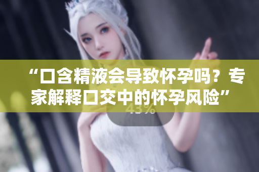 “口含精液会导致怀孕吗？专家解释口交中的怀孕风险”