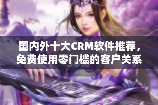 国内外十大CRM软件推荐，免费使用零门槛的客户关系管理系统