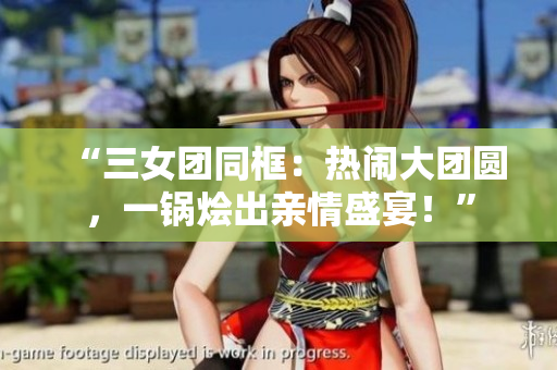 “三女团同框：热闹大团圆，一锅烩出亲情盛宴！”