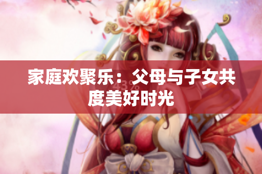 家庭欢聚乐：父母与子女共度美好时光